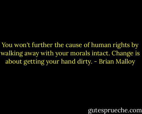You won't further the cause of human rights by walking away with your morals intact. Change is about getting your hand dirty. - Brian Malloy