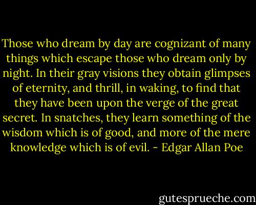 Those who dream by day are cognizant of many things which escape those who dream only by night. In their gray visions they obtain glimpses of eternity, and thrill, in waking, to find that they have been upon the verge of the great secret. In snatches, they learn something of the wisdom which is of good, and more of the mere knowledge which is of evil. - Edgar Allan Poe