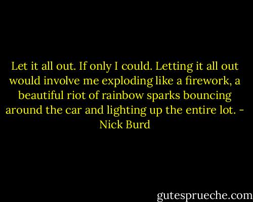 Let it all out. If only I could. Letting it all out would involve me exploding like a firework, a beautiful riot of rainbow sparks bouncing around the car and lighting up the entire lot. - Nick Burd