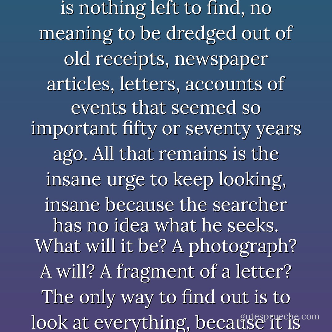 Genealogy becomes a mania, an obsessive struggle to penetrate the past and snatch meaning from an infinity of names. At some point the search becomes futile – there is nothing left to find, no meaning to be dredged out of old receipts, newspaper articles, letters, accounts of events that seemed so important fifty or seventy years ago. All that remains is the insane urge to keep looking, insane because the searcher has no idea what he seeks. What will it be? A photograph? A will? A fragment of a letter? The only way to find out is to look at everything, because it is often when the searcher has gone far beyond the border of futility that he finds the object he never knew he was looking for. - Henry Wiencek