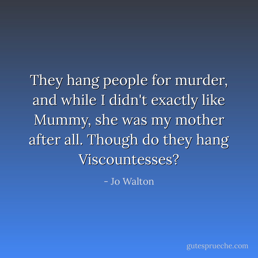 They hang people for murder, and while I didn't exactly like Mummy, she was my mother after all. Though do they hang Viscountesses? - Jo Walton