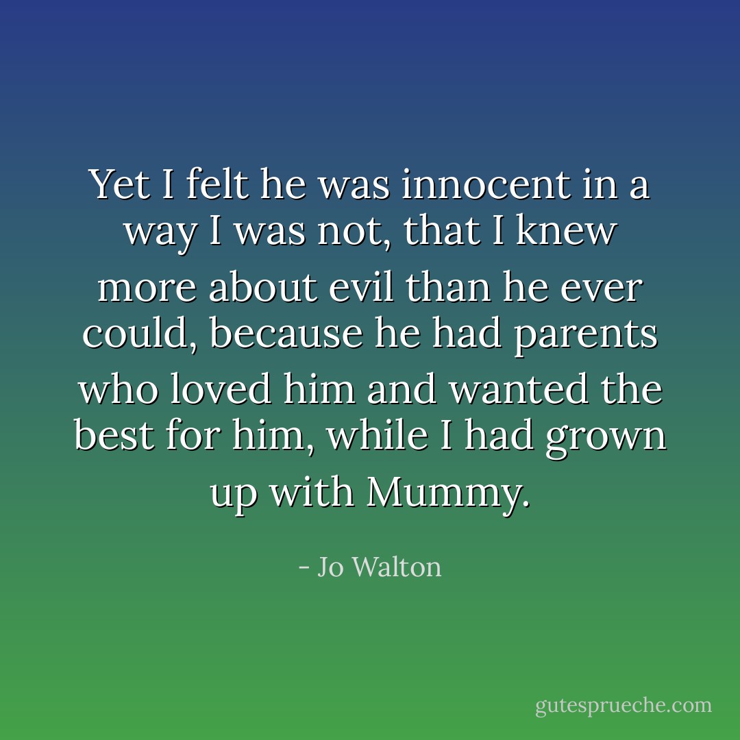 Yet I felt he was innocent in a way I was not, that I knew more about evil than he ever could, because he had parents who loved him and wanted the best for him, while I had grown up with Mummy. - Jo Walton