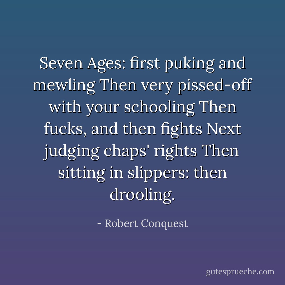Seven Ages: first puking and mewling<br />Then very pissed-off with your schooling<br />Then fucks, and then fights<br />Next judging chaps' rights<br />Then sitting in slippers: then drooling. - Robert Conquest