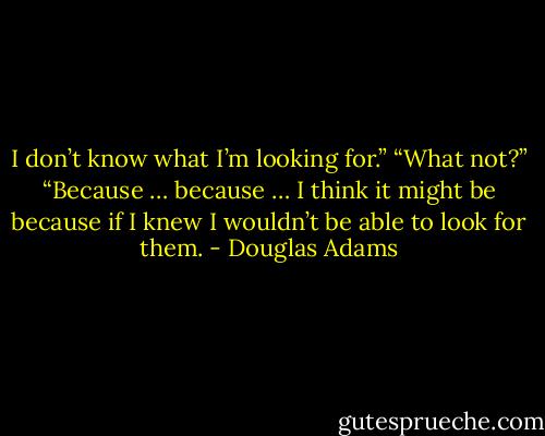 I don’t know what I’m looking for.”<br />“What not?”<br />“Because … because … I think it might be because if I knew I wouldn’t be able to look for them. - Douglas Adams