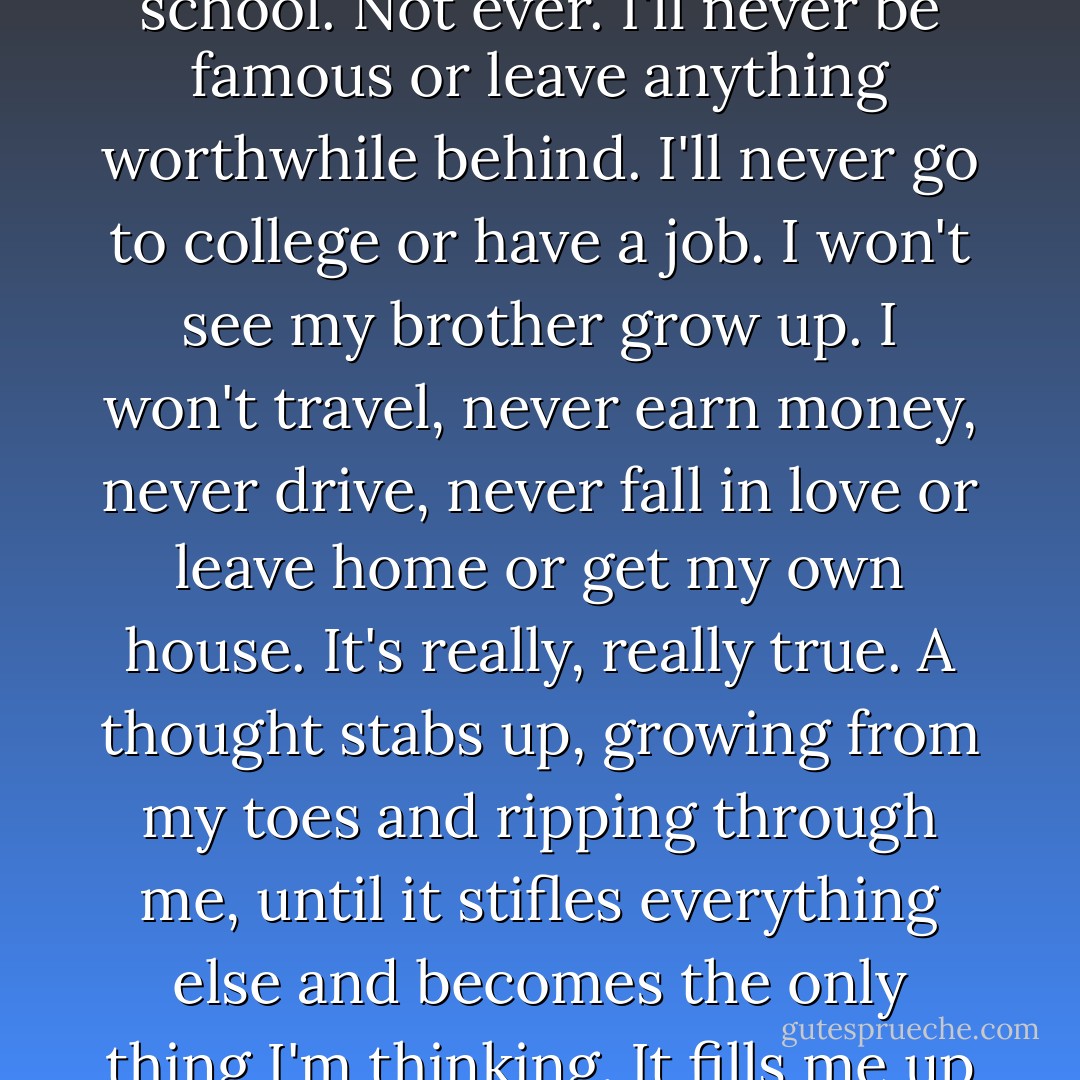It's really going to happen. I really won't ever go back to school. Not ever. I'll never be famous or leave anything worthwhile behind. I'll never go to college or have a job. I won't see my brother grow up. I won't travel, never earn money, never drive, never fall in love or leave home or get my own house.<br />It's really, really true.<br />A thought stabs up, growing from my toes and ripping through me, until it stifles everything else and becomes the only thing I'm thinking. It fills me up like a silent scream. - Jenny Downham