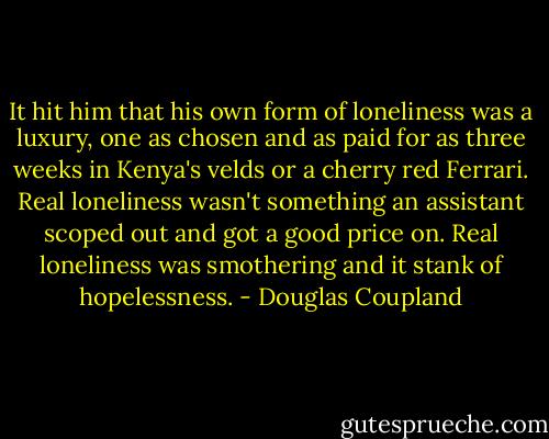 It hit him that his own form of loneliness was a luxury, one as chosen and as paid for as three weeks in Kenya's velds or a cherry red Ferrari. Real loneliness wasn't something an assistant scoped out and got a good price on. Real loneliness was smothering and it stank of hopelessness. - Douglas Coupland