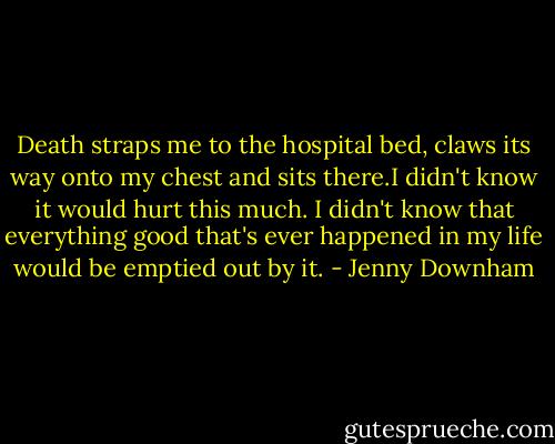 Death straps me to the hospital bed, claws its way onto my chest and sits there.I didn't know it would hurt this much. I didn't know that everything good that's ever happened in my life would be emptied out by it. - Jenny Downham