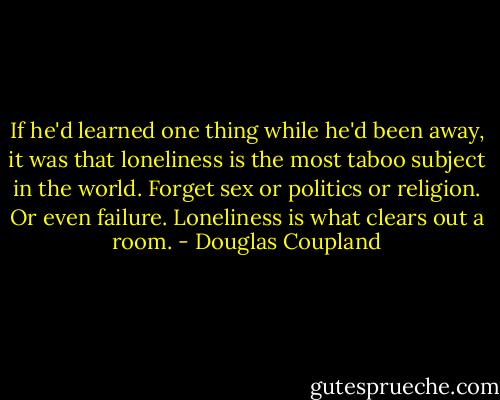 If he'd learned one thing while he'd been away, it was that loneliness is the most taboo subject in the world. Forget sex or politics or religion. Or even failure. Loneliness is what clears out a room. - Douglas Coupland