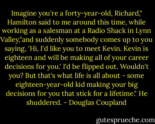 Imagine you're a forty-year-old, Richard," Hamilton said to me around this time, while working as a salesman at a Radio Shack in Lynn Valley,"and suddenly somebody comes up to you saying, 'Hi, I'd like you to meet Kevin. Kevin is eighteen and will be making all of your career decisions for you.' I'd be flipped out. Wouldn't you? But that's what life is all about - some eighteen-year-old kid making your big decisions for you that stick for a lifetime." He shuddered. - Douglas Coupland