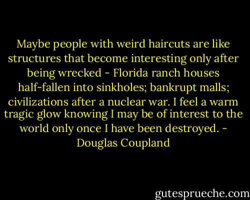 Maybe people with weird haircuts are like structures that become interesting only after being wrecked - Florida ranch houses half-fallen into sinkholes; bankrupt malls; civilizations after a nuclear war. I feel a warm tragic glow knowing I may be of interest to the world only once I have been destroyed. - Douglas Coupland