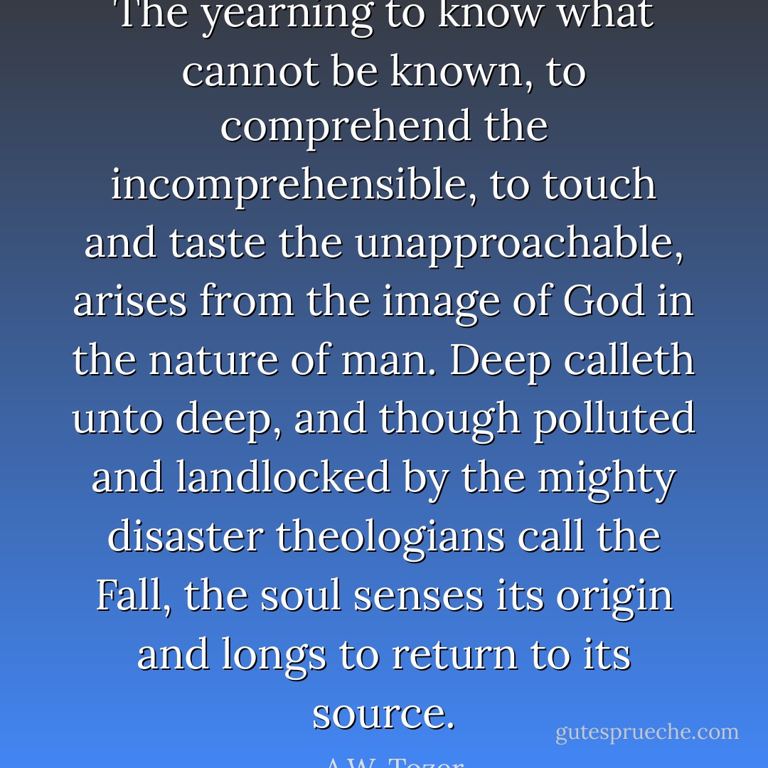 The yearning to know what cannot be known, to comprehend the incomprehensible, to touch and taste the unapproachable, arises from the image of God in the nature of man. Deep calleth unto deep, and though polluted and landlocked by the mighty disaster theologians call the Fall, the soul senses its origin and longs to return to its source. - A.W. Tozer