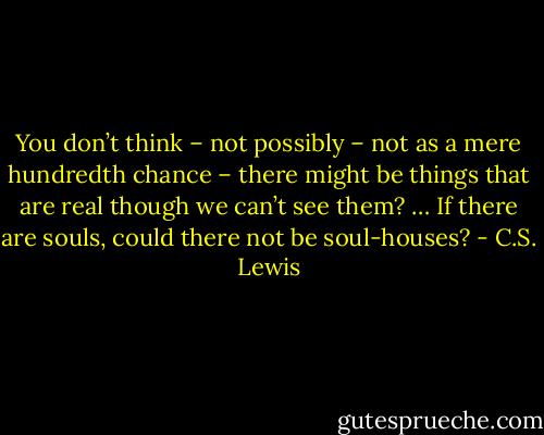 You don’t think – not possibly – not as a mere hundredth chance – there might be things that are real though we can’t see them? … If there are souls, could there not be soul-houses? - C.S. Lewis