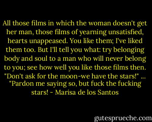All those films in which the woman doesn't get her man, those films of yearning unsatisfied, hearts unappeased. You like them; I've liked them too. But I'll tell you what: try belonging body and soul to a man who will never belong to you; see how well you like those films then. "Don't ask for the moon-we have the stars!" ... "Pardon me saying so, but fuck the fucking stars! - Marisa de los Santos
