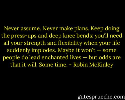 Never assume. Never make plans. Keep doing the press-ups and deep knee bends: you'll need all your strength and flexibility when your life suddenly implodes. Maybe it won't — some people do lead enchanted lives — but odds are that it will. Some time. - Robin McKinley