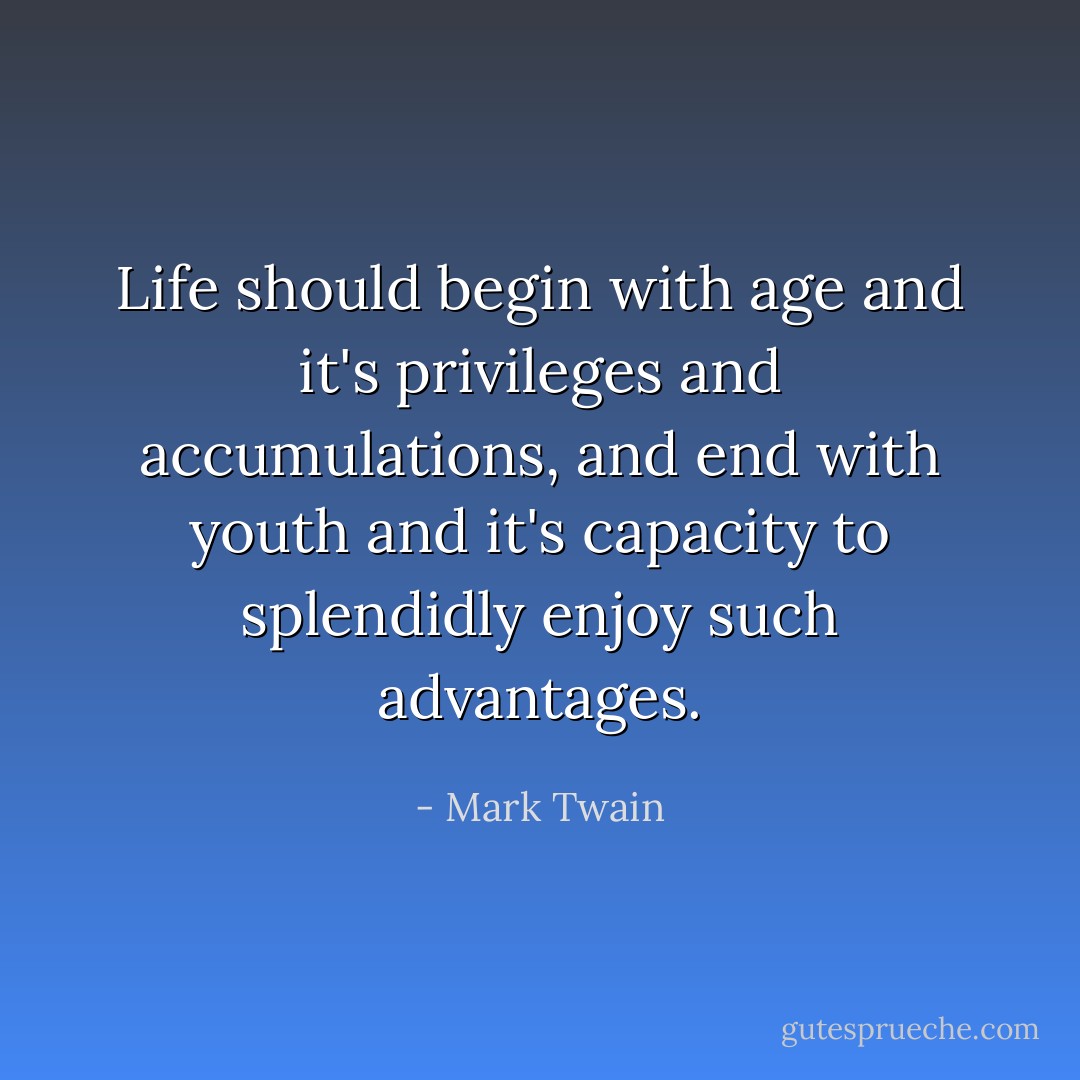 Life should begin with age and it's privileges and accumulations, and end with youth and it's capacity to splendidly enjoy such advantages. - Mark Twain
