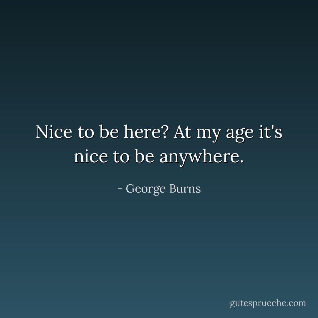 Nice to be here? At my age it's nice to be anywhere. - George Burns