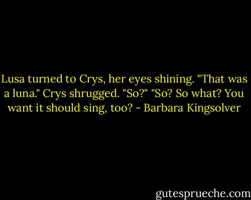 Lusa turned to Crys, her eyes shining. "That was a luna."<br />Crys shrugged. "So?"<br />"So? So what? You want it should sing, too? - Barbara Kingsolver