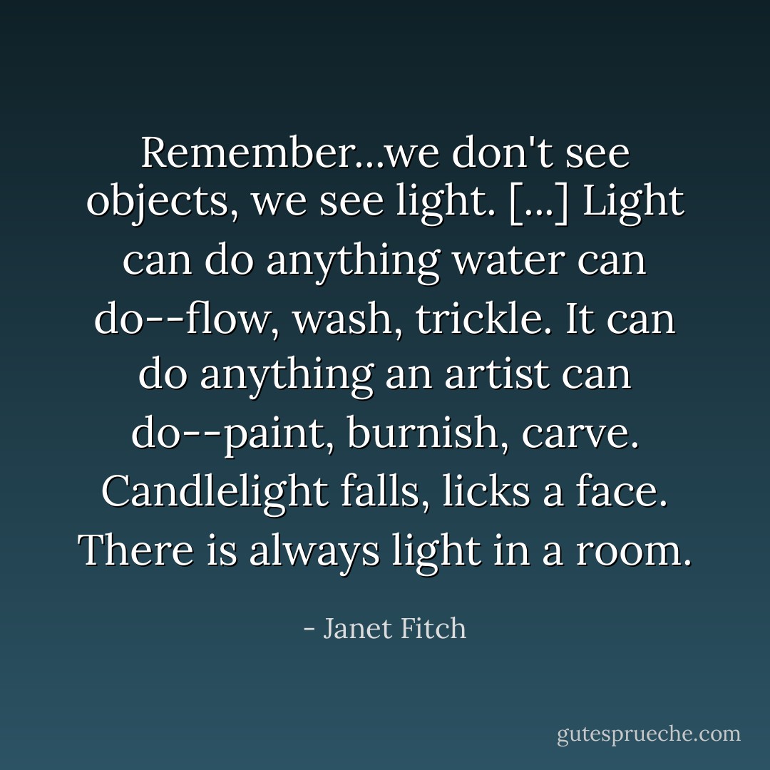 Remember...we don't see objects, we see light. [...] Light can do anything water can do--flow, wash, trickle. It can do anything an artist can do--paint, burnish, carve. Candlelight falls, licks a face. There is always light in a room. - Janet Fitch
