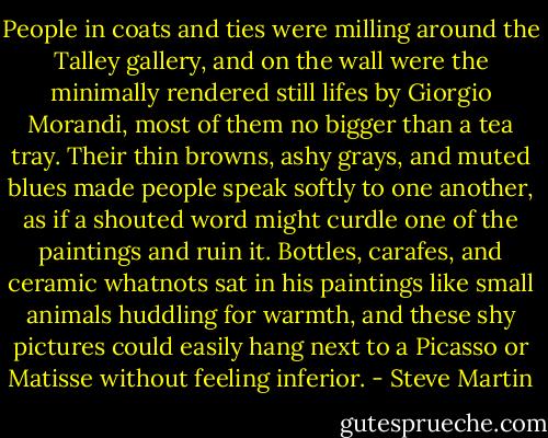 People in coats and ties were milling around the Talley gallery, and on the wall were the minimally rendered still lifes by Giorgio Morandi, most of them no bigger than a tea tray. Their thin browns, ashy grays, and muted blues made people speak softly to one another, as if a shouted word might curdle one of the paintings and ruin it. Bottles, carafes, and ceramic whatnots sat in his paintings like small animals huddling for warmth, and these shy pictures could easily hang next to a Picasso or Matisse without feeling inferior. - Steve Martin