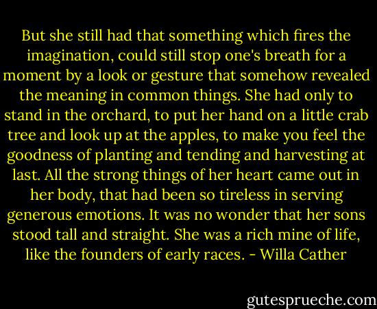 But she still had that something which fires the imagination, could still stop one's breath for a moment by a look or gesture that somehow revealed the meaning in common things. She had only to stand in the orchard, to put her hand on a little crab tree and look up at the apples, to make you feel the goodness of planting and tending and harvesting at last. All the strong things of her heart came out in her body, that had been so tireless in serving generous emotions. It was no wonder that her sons stood tall and straight. She was a rich mine of life, like the founders of early races. - Willa Cather