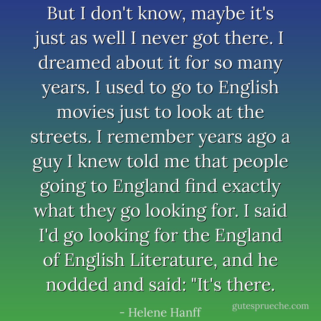 But I don't know, maybe it's just as well I never got there. I dreamed about it for so many years. I used to go to English movies just to look at the streets. I remember years ago a guy I knew told me that people going to England find exactly what they go looking for. I said I'd go looking for the England of English Literature, and he nodded and said: "It's there. - Helene Hanff