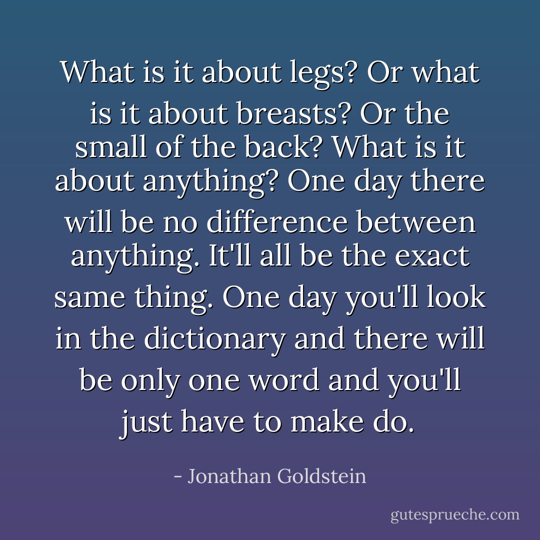 What is it about legs? Or what is it about breasts? Or the small of the back? What is it about anything? One day there will be no difference between anything. It'll all be the exact same thing. One day you'll look in the dictionary and there will be only one word and you'll just have to make do. - Jonathan Goldstein