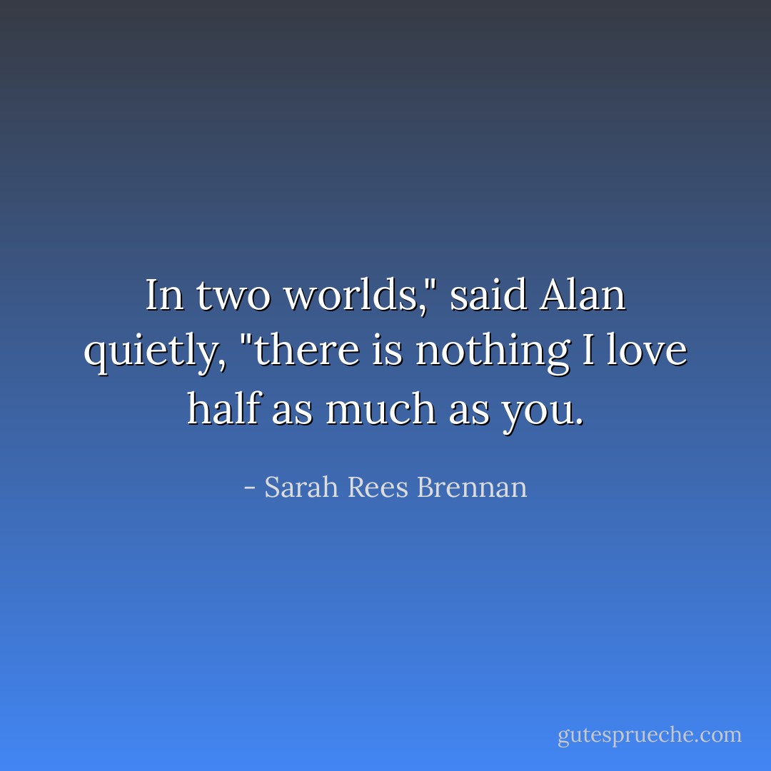 In two worlds," said Alan quietly, "there is nothing I love half as much as you. - Sarah Rees Brennan