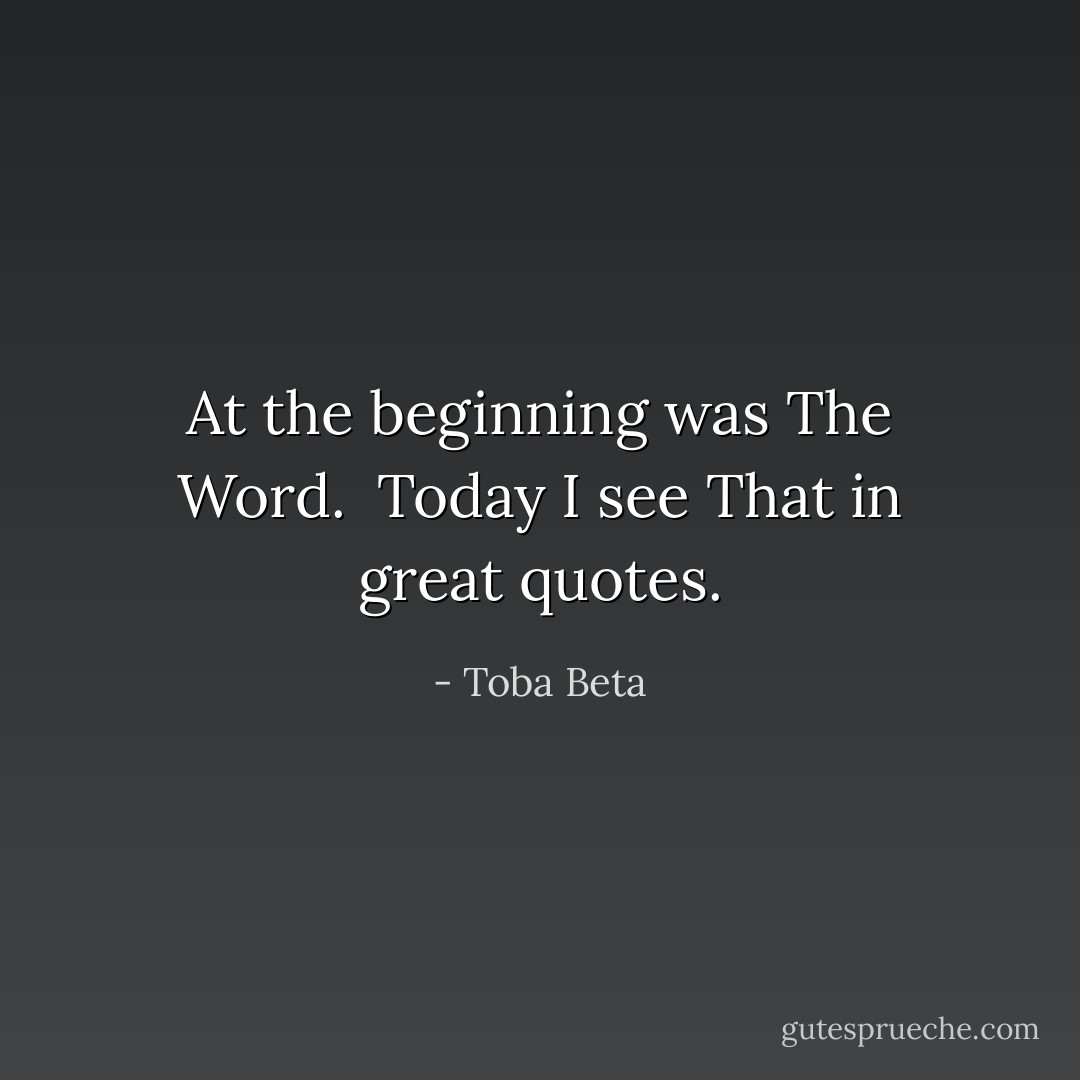 At the beginning was The Word. <br />Today I see That in great quotes. - Toba Beta