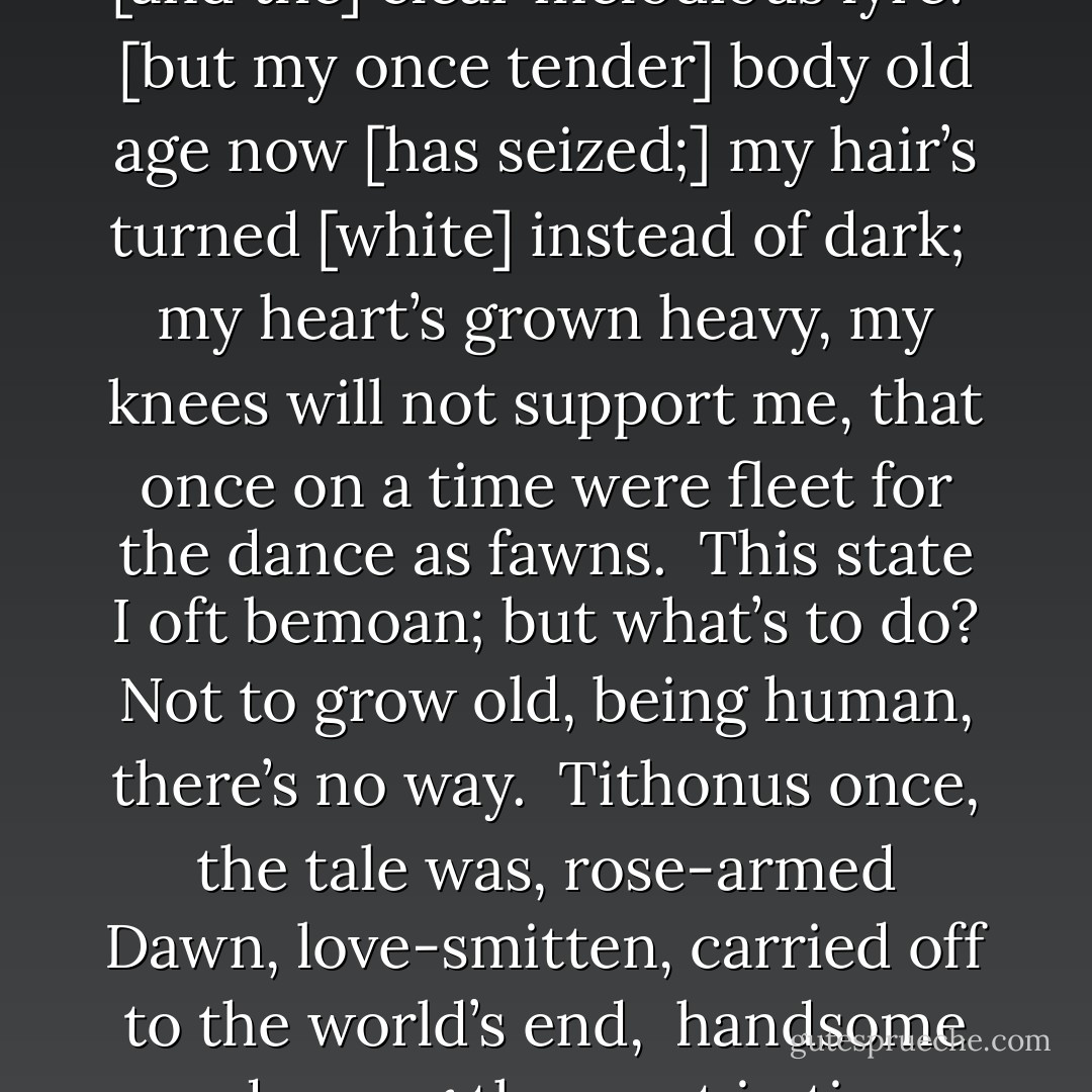 [You for] the fragrant-blossomed Muses’ lovely gifts<br />[be zealous,] girls, [and the] clear melodious lyre:<br /><br />[but my once tender] body old age now<br />[has seized;] my hair’s turned [white] instead of dark;<br /><br />my heart’s grown heavy, my knees will not support me,<br />that once on a time were fleet for the dance as fawns.<br /><br />This state I oft bemoan; but what’s to do?<br />Not to grow old, being human, there’s no way.<br /><br />Tithonus once, the tale was, rose-armed Dawn,<br />love-smitten, carried off to the world’s end,<br /><br />handsome and young then, yet in time grey age<br />o’ertook him, husband of immortal wife. - Sappho