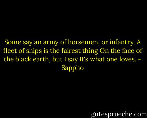 Some say an army of horsemen, or infantry,<br />A fleet of ships is the fairest thing<br />On the face of the black earth, but I say<br />It's what one loves. - Sappho