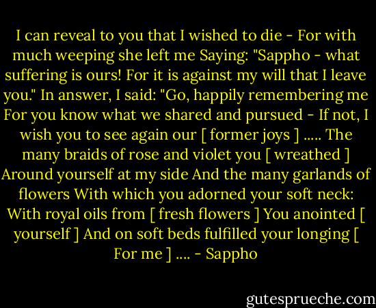 I can reveal to you that I wished to die -<br />For with much weeping she left me<br />Saying: "Sappho - what suffering is ours!<br />For it is against my will that I leave you."<br />In answer, I said: "Go, happily remembering me<br />For you know what we shared and pursued -<br />If not, I wish you to see again our [ former joys ] .....<br />The many braids of rose and violet you [ wreathed ]<br />Around yourself at my side<br />And the many garlands of flowers<br />With which you adorned your soft neck:<br />With royal oils from [ fresh flowers ]<br />You anointed [ yourself ]<br />And on soft beds fulfilled your longing<br />[ For me ] .... - Sappho