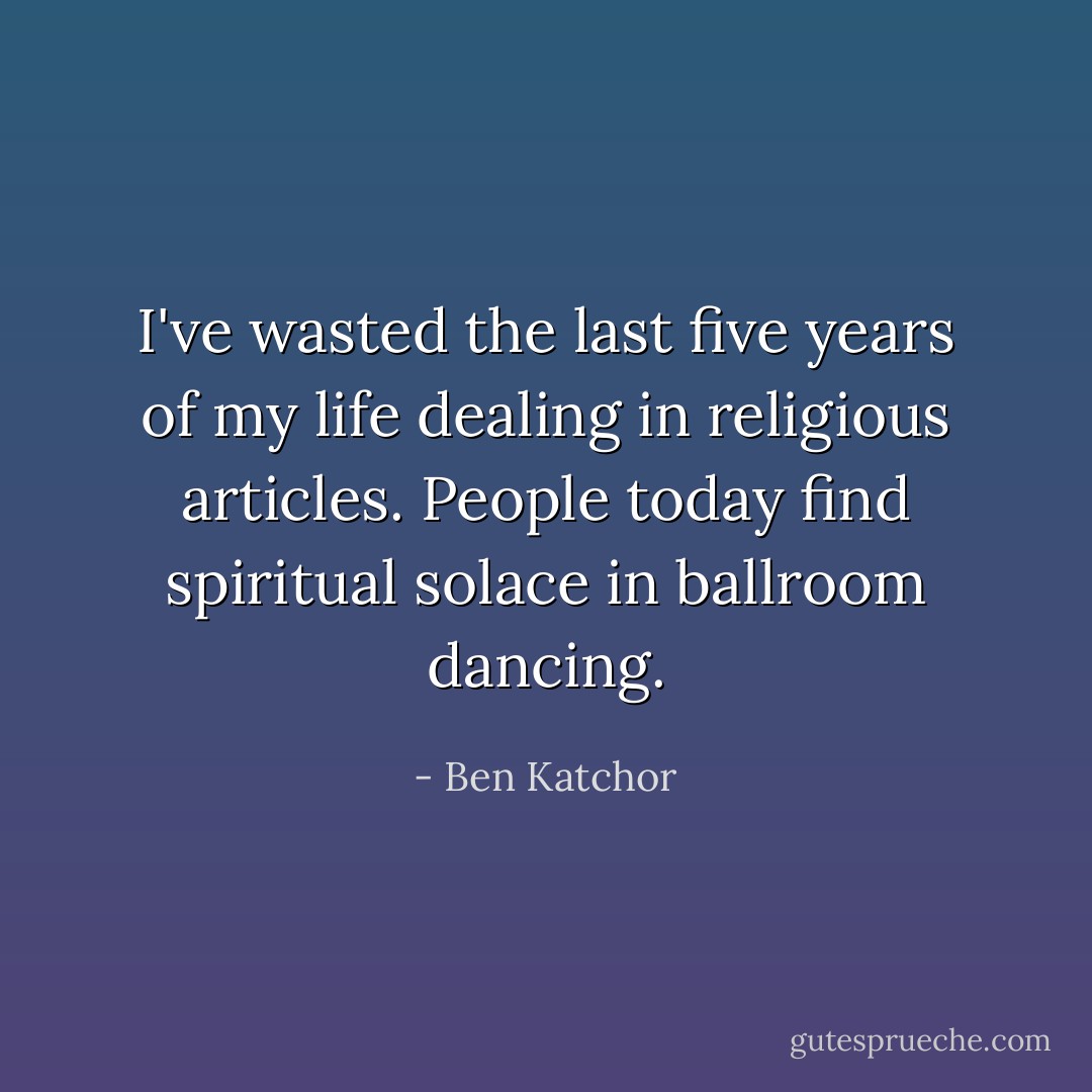 I've wasted the last five years of my life dealing in religious articles. People today find spiritual solace in ballroom dancing. - Ben Katchor