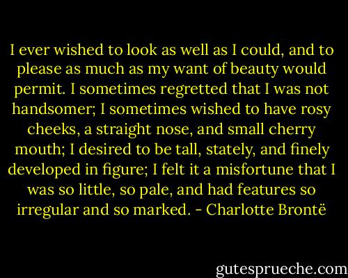 I ever wished to look as well as I could, and to please as much as my want of beauty would permit. I sometimes regretted that I was not handsomer; I sometimes wished to have rosy cheeks, a straight nose, and small cherry mouth; I desired to be tall, stately, and finely developed in figure; I felt it a misfortune that I was so little, so pale, and had features so irregular and so marked. - Charlotte Brontë