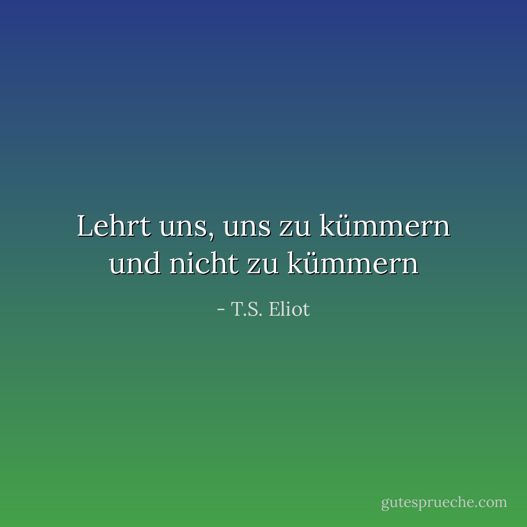 Lehrt uns, uns zu kümmern und nicht zu kümmern - T.S. Eliot<