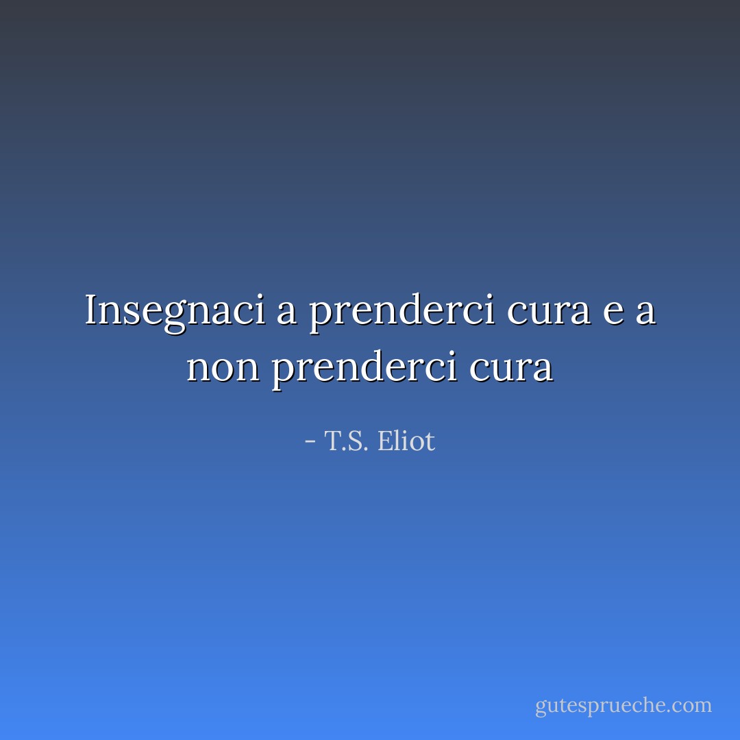 Insegnaci a prenderci cura e a non prenderci cura - T.S. Eliot