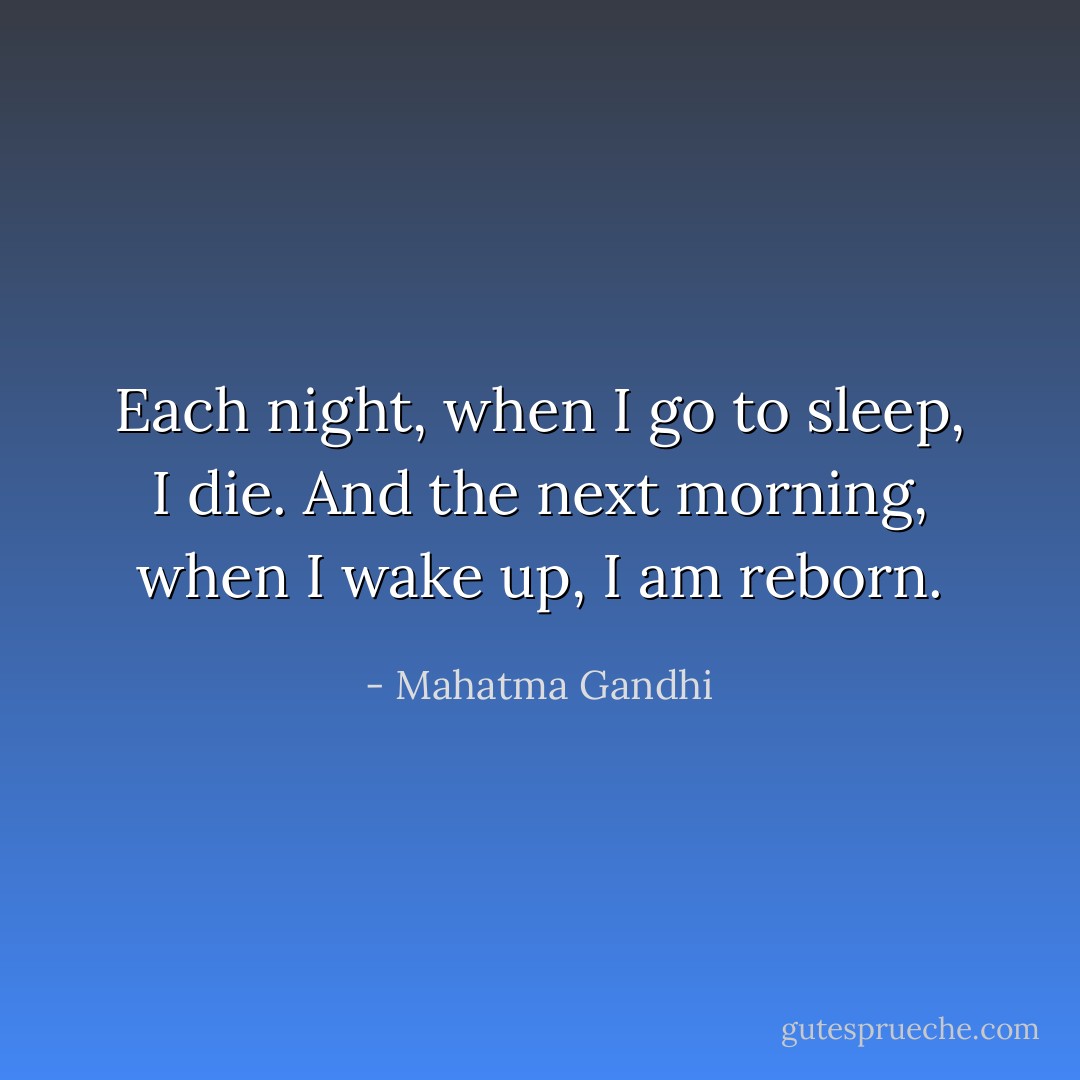 Each night, when I go to sleep, I die. And the next morning, when I wake up, I am reborn. - Mahatma Gandhi