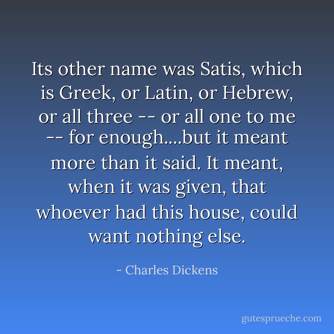 Its other name was Satis, which is Greek, or Latin, or Hebrew, or all three -- or all one to me -- for enough....but it meant more than it said. It meant, when it was given, that whoever had this house, could want nothing else. - Charles Dickens