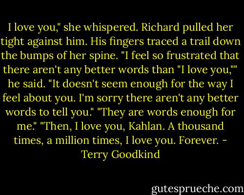 I love you," she whispered.<br />Richard pulled her tight against him. His fingers traced a trail down the bumps of her spine.<br />"I feel so frustrated that there aren't any better words than "I love you,"" he said. "It doesn't seem enough for the way I feel about you. I'm sorry there aren't any better words to tell you."<br />"They are words enough for me."<br />"Then, I love you, Kahlan. A thousand times, a million times, I love you. Forever. - Terry Goodkind