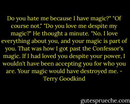 Do you hate me because I have magic?"<br />"Of course not."<br />"Do you love me despite my magic?"<br />He thought a minute. "No. I love everything about you, and your magic is part of you. That was how I got past the Confessor's magic. If I had loved you despite your power, I wouldn't have been accepting you for who you are. Your magic would have destroyed me. - Terry Goodkind