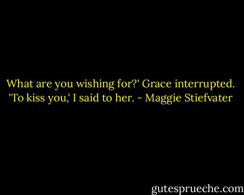 What are you wishing for?' Grace interrupted. 'To kiss you,' I said to her. - Maggie Stiefvater