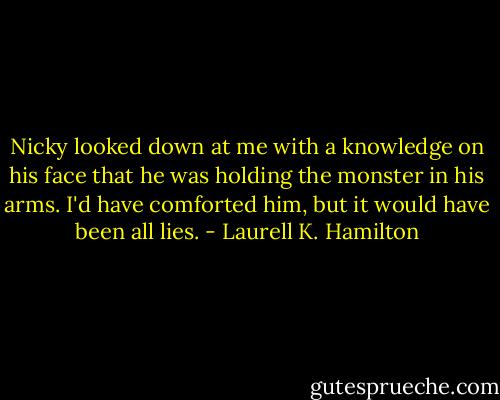 Nicky looked down at me with a knowledge on his face that he was holding the monster in his arms. I'd have comforted him, but it would have been all lies. - Laurell K. Hamilton