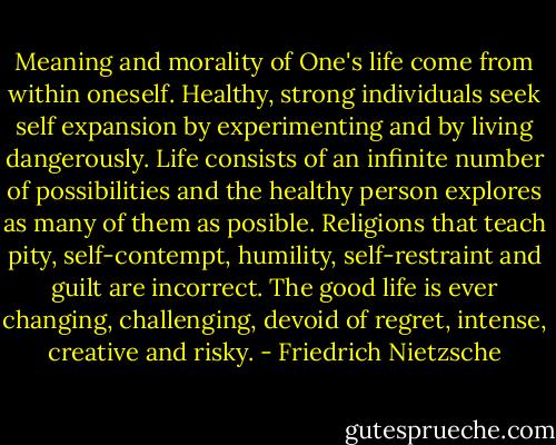 Meaning and morality of One's life come from within oneself. Healthy, strong individuals seek self expansion by experimenting and by living dangerously. Life consists of an infinite number of possibilities and the healthy person explores as many of them as posible. Religions that teach pity, self-contempt, humility, self-restraint and guilt are incorrect. The good life is ever changing, challenging, devoid of regret, intense, creative and risky. - Friedrich Nietzsche