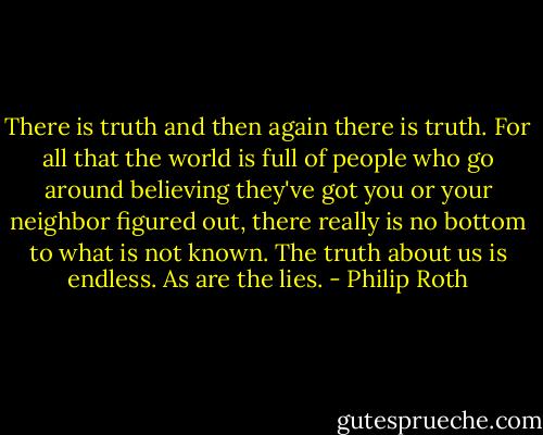 There is truth and then again there is truth. For all that the world is full of people who go around believing they've got you or your neighbor figured out, there really is no bottom to what is not known. The truth about us is endless. As are the lies. - Philip Roth