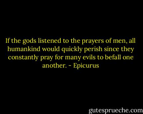 If the gods listened to the prayers of men, all humankind would quickly perish since they constantly pray for many evils to befall one another. - Epicurus