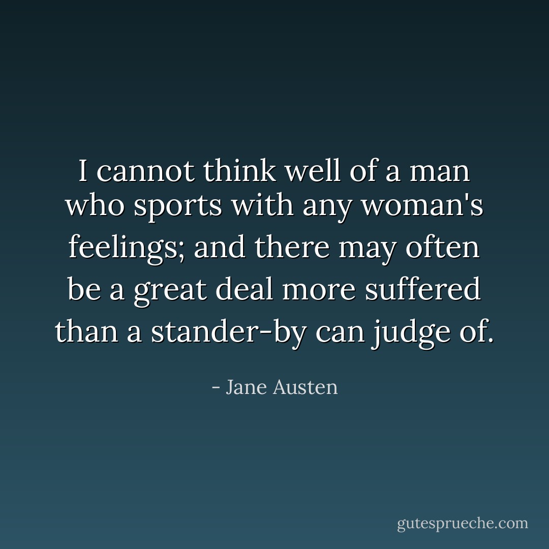 I cannot think well of a man who sports with any woman's feelings; and there may often be a great deal more suffered than a stander-by can judge of. - Jane Austen