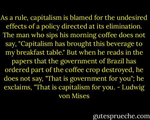 As a rule, capitalism is blamed for the undesired effects of a policy directed<br />at its elimination. The man who sips his morning coffee does not say, "Capitalism has brought this beverage to my breakfast table." But when he reads in the papers that the government of Brazil has ordered part of the coffee crop destroyed, he does not say, "That is government for you"; he exclaims, "That is capitalism for you. - Ludwig von Mises