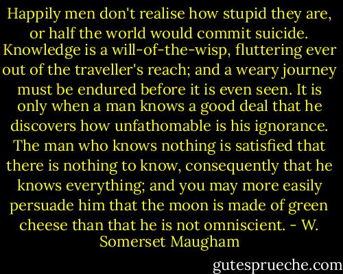 Happily men don't realise how stupid they are, or half the world would commit suicide. Knowledge is a will-of-the-wisp, fluttering ever out of the traveller's reach; and a weary journey must be endured before it is even seen. It is only when a man knows a good deal that he discovers how unfathomable is his ignorance. The man who knows nothing is satisfied that there is nothing to know, consequently that he knows everything; and you may more easily persuade him that the moon is made of green cheese than that he is not omniscient. - W. Somerset Maugham