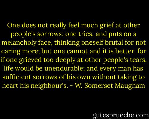 One does not really feel much grief at other people's sorrows; one tries, and puts on a melancholy face, thinking oneself brutal for not caring more; but one cannot and it is better, for if one grieved too deeply at other people's tears, life would be unendurable; and every man has sufficient sorrows of his own without taking to heart his neighbour's. - W. Somerset Maugham