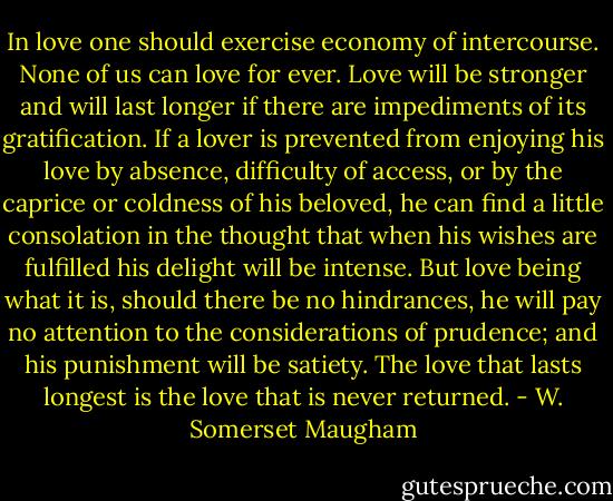 In love one should exercise economy of intercourse. None of us can love for ever. Love will be stronger and will last longer if there are impediments of its gratification. If a lover is prevented from enjoying his love by absence, difficulty of access, or by the caprice or coldness of his beloved, he can find a little consolation in the thought that when his wishes are fulfilled his delight will be intense. But love being what it is, should there be no hindrances, he will pay no attention to the considerations of prudence; and his punishment will be satiety. The love that lasts longest is the love that is never returned. - W. Somerset Maugham