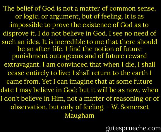 The belief of God is not a matter of common sense, or logic, or argument, but of feeling. It is as impossible to prove the existence of God as to disprove it. I do not believe in God. I see no need of such an idea. It is incredible to me that there should be an after-life. I find the notion of future punishment outrageous and of future reward extravagant. I am convinced that when I die, I shall cease entirely to live; I shall return to the earth I came from. Yet I can imagine that at some future date I may believe in God; but it will be as now, when I don't believe in Him, not a matter of reasoning or of observation, but only of feeling. - W. Somerset Maugham